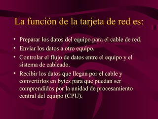 La función de la tarjeta de red es:
• Preparar los datos del equipo para el cable de red.
• Enviar los datos a otro equipo.
• Controlar el flujo de datos entre el equipo y el
  sistema de cableado.
• Recibir los datos que llegan por el cable y
  convertirlos en bytes para que puedan ser
  comprendidos por la unidad de procesamiento
  central del equipo (CPU).
 