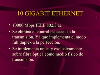 10 GIGABIT ETHERNET
• 10000 Mbps IEEE 802.3 ae
• Se elimina el control de acceso a la
  transmisión. Ya que implementa el modo
  full duplex a la perfección.
• Se implementa única y exclusivamente
  sobre fibra óptica como medio físico de
  transmisión.
 