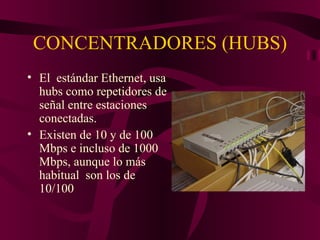 CONCENTRADORES (HUBS)
• El estándar Ethernet, usa
  hubs como repetidores de
  señal entre estaciones
  conectadas.
• Existen de 10 y de 100
  Mbps e incluso de 1000
  Mbps, aunque lo más
  habitual son los de
  10/100
 