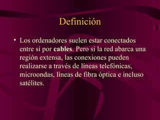 Definición
• Los ordenadores suelen estar conectados
  entre sí por cables. Pero si la red abarca una
  región extensa, las conexiones pueden
  realizarse a través de líneas telefónicas,
  microondas, líneas de fibra óptica e incluso
  satélites.
 
