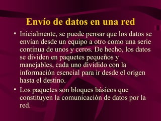 Envío de datos en una red
• Inicialmente, se puede pensar que los datos se
  envían desde un equipo a otro como una serie
  continua de unos y ceros. De hecho, los datos
  se dividen en paquetes pequeños y
  manejables, cada uno dividido con la
  información esencial para ir desde el origen
  hasta el destino.
• Los paquetes son bloques básicos que
  constituyen la comunicación de datos por la
  red.
 