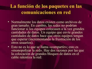 La función de los paquetes en las
      comunicaciones en red
• Normalmente los datos existen como archivos de
  gran tamaño. En cambio, las redes no podrían
  funcionar si los equipos colocasen a la vez grandes
  cantidades de datos. Un equipo que envíe grandes
  cantidades de datos hace que otros equipos tengan
  que esperar (incrementando la frustración de los
  otros usuarios).
• Esto no es lo que se llama «compartir»; esto es
  «monopolizar la red». Hay dos razones por las que
  la colocación de grandes bloques de datos en el
  cable ralentiza la red:
 