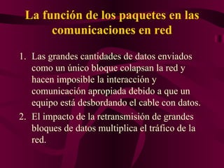 La función de los paquetes en las
      comunicaciones en red

1. Las grandes cantidades de datos enviados
   como un único bloque colapsan la red y
   hacen imposible la interacción y
   comunicación apropiada debido a que un
   equipo está desbordando el cable con datos.
2. El impacto de la retransmisión de grandes
   bloques de datos multiplica el tráfico de la
   red.
 