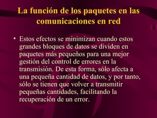 La función de los paquetes en las
      comunicaciones en red
• Estos efectos se minimizan cuando estos
  grandes bloques de datos se dividen en
  paquetes más pequeños para una mejor
  gestión del control de errores en la
  transmisión. De esta forma, sólo afecta a
  una pequeña cantidad de datos, y por tanto,
  sólo se tienen que volver a transmitir
  pequeñas cantidades, facilitando la
  recuperación de un error.
 