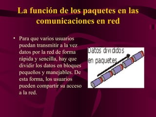 La función de los paquetes en las
      comunicaciones en red
• Para que varios usuarios
  puedan transmitir a la vez
  datos por la red de forma
  rápida y sencilla, hay que
  dividir los datos en bloques
  pequeños y manejables. De
  esta forma, los usuarios
  pueden compartir su acceso
  a la red.
 