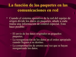 La función de los paquetes en las
      comunicaciones en red
• Cuando el sistema operativo de la red del equipo de
  origen divide los datos en paquetes, añade a cada
  trama una información de control especial. Esto
  hace posible:

   – El envío de los datos originales en pequeños
     paquetes.
   – La reorganización de los datos en el orden apropiado
     cuando lleguen a su destino.
   – La comprobación de errores una vez que se hayan
     reorganizado los datos.
 
