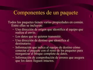 Componentes de un paquete
Todos los paquetes tienen varias propiedades en común.
  Entre ellas se incluyen:
   – Una dirección de origen que identifica al equipo que
     realiza el envío.
   – Los datos que se quieren transmitir.
   – Una dirección de destino que identifica al
     destinatario.
   – Información que indica al equipo de destino cómo
     conectar el paquete con el resto de los paquetes para
     reorganizar el bloque completo de datos.
   – Información de comprobación de errores que asegura
     que los datos lleguen intactos.
 