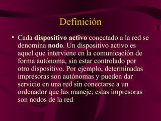 Definición
• Cada dispositivo activo conectado a la red se
  denomina nodo. Un dispositivo activo es
  aquel que interviene en la comunicación de
  forma autónoma, sin estar controlado por
  otro dispositivo. Por ejemplo, determinadas
  impresoras son autónomas y pueden dar
  servicio en una red sin conectarse a un
  ordenador que las maneje; estas impresoras
  son nodos de la red
 