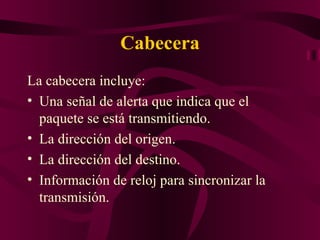 Cabecera
La cabecera incluye:
• Una señal de alerta que indica que el
  paquete se está transmitiendo.
• La dirección del origen.
• La dirección del destino.
• Información de reloj para sincronizar la
  transmisión.
 