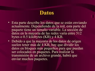 Datos
• Esta parte describe los datos que se están enviando
  actualmente. Dependiendo de la red, esta parte del
  paquete tiene un tamaño variable. La sección de
  datos en la mayoría de las redes varía entre 512
  bytes o 0.5 kilobytes (KB) y 4 KB.
• Debido a que la mayoría de los datos de origen
  suelen tener más de 4 KB, hay que dividir los
  datos en bloques más pequeños para que puedan
  ser colocados en paquetes. Para realizar la
  transmisión de un archivo grande, habrá que
  enviar muchos paquetes.
 