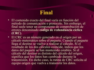 Final
• El contenido exacto del final varía en función del
  método de comunicación o protocolo. Sin embargo, el
  final suele tener un componente de comprobación de
  errores denominado código de redundancia cíclica
  (CRC).
• El CRC es un número generado en el origen por un
  cálculo matemático sobre el paquete. Cuando el paquete
  llega al destino se vuelve a realizar el cálculo. Si el
  resultado de los dos cálculos coincide, indica que los
  datos del paquete se han mantenido estables. Si el
  cálculo del destino es distinto del cálculo del origen,
  significa que los datos han cambiado durante la
  transmisión. En dicho caso, la rutina de CRC solicita al
  equipo origen que vuelva a transmitir los datos.
 
