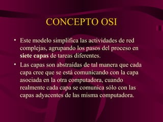 CONCEPTO OSI
• Este modelo simplifica las actividades de red
  complejas, agrupando los pasos del proceso en
  siete capas de tareas diferentes.
• Las capas son abstraídas de tal manera que cada
  capa cree que se está comunicando con la capa
  asociada en la otra computadora, cuando
  realmente cada capa se comunica sólo con las
  capas adyacentes de las misma computadora.
 
