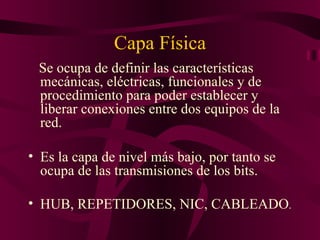 Capa Física
 Se ocupa de definir las características
 mecánicas, eléctricas, funcionales y de
 procedimiento para poder establecer y
 liberar conexiones entre dos equipos de la
 red.

• Es la capa de nivel más bajo, por tanto se
  ocupa de las transmisiones de los bits.

• HUB, REPETIDORES, NIC, CABLEADO.
 