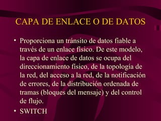 CAPA DE ENLACE O DE DATOS

• Proporciona un tránsito de datos fiable a
  través de un enlace físico. De este modelo,
  la capa de enlace de datos se ocupa del
  direccionamiento físico, de la topología de
  la red, del acceso a la red, de la notificación
  de errores, de la distribución ordenada de
  tramas (bloques del mensaje) y del control
  de flujo.
• SWITCH
 