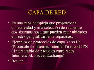 CAPA DE RED
• Es una capa compleja que proporciona
  conectividad y una selección de ruta entre
  dos sistemas host, que pueden estar ubicados
  en redes geográficamente separadas.
• Ejemplos de protocolos de capa 3 son IP
  (Protocolo de Internet, Internet Protocol) IPX
  ( Intercambio de paquetes entre redes,
  Internetwork Packet Exchange)
• Router
 