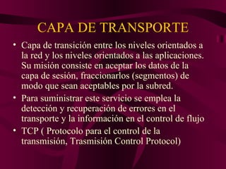 CAPA DE TRANSPORTE
• Capa de transición entre los niveles orientados a
  la red y los niveles orientados a las aplicaciones.
  Su misión consiste en aceptar los datos de la
  capa de sesión, fraccionarlos (segmentos) de
  modo que sean aceptables por la subred.
• Para suministrar este servicio se emplea la
  detección y recuperación de errores en el
  transporte y la información en el control de flujo
• TCP ( Protocolo para el control de la
  transmisión, Trasmisión Control Protocol)
 