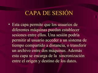 CAPA DE SESIÓN
• Esta capa permite que los usuarios de
  diferentes máquinas puedan establecer
  sesiones entre ellos. Una sesión podría
  permitir al usuario acceder a un sistema de
  tiempo compartido a distancia, o transferir
  un archivo entre dos máquinas. Además
  esta capa se encarga de la sincronización
  entre el origen y destino de los datos.
 