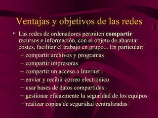Ventajas y objetivos de las redes
• Las redes de ordenadores permiten compartir
  recursos e información, con el objeto de abaratar
  costes, facilitar el trabajo en grupo... En particular:
   – compartir archivos y programas
   – compartir impresoras
   – compartir un acceso a Internet
   – enviar y recibir correo electrónico
   – usar bases de datos compartidas
   – gestionar eficazmente la seguridad de los equipos
   – realizar copias de seguridad centralizadas
 