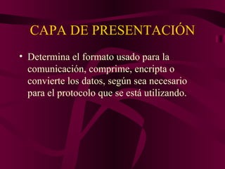 CAPA DE PRESENTACIÓN
• Determina el formato usado para la
  comunicación, comprime, encripta o
  convierte los datos, según sea necesario
  para el protocolo que se está utilizando.
 