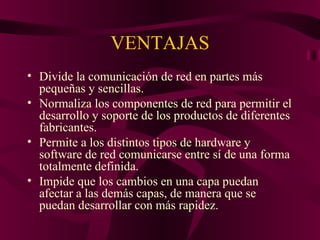 VENTAJAS
• Divide la comunicación de red en partes más
  pequeñas y sencillas.
• Normaliza los componentes de red para permitir el
  desarrollo y soporte de los productos de diferentes
  fabricantes.
• Permite a los distintos tipos de hardware y
  software de red comunicarse entre sí de una forma
  totalmente definida.
• Impide que los cambios en una capa puedan
  afectar a las demás capas, de manera que se
  puedan desarrollar con más rapidez.
 