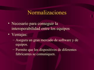 Normalizaciones
• Necesario para conseguir la
  interoperabilidad entre los equipos
• Ventajas:
  – Asegura un gran mercado de software y de
    equipos.
  – Permite que los dispositivos de diferentes
    fabricantes se comuniquen.
 