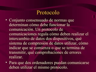 Protocolo
• Conjunto consensuado de normas que
  determinan cómo debe funcionar la
  comunicación. Un protocolo de
  comunicaciones regula cómo deben realizar el
  intercambio de datos dos dispositivos, qué
  sistema de compresión de datos utilizar, cómo
  indicar que se comienza o que se termina de
  transmitir, qué comprobaciones de errores
  realizar.
• Para que dos ordenadores puedan comunicarse
  deben utilizar el mismo protocolo.
 