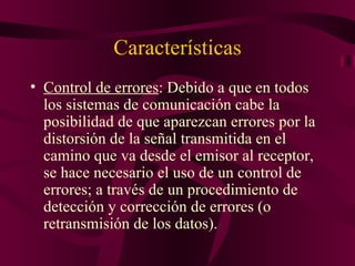 Características
• Control de errores: Debido a que en todos
  los sistemas de comunicación cabe la
  posibilidad de que aparezcan errores por la
  distorsión de la señal transmitida en el
  camino que va desde el emisor al receptor,
  se hace necesario el uso de un control de
  errores; a través de un procedimiento de
  detección y corrección de errores (o
  retransmisión de los datos).
 