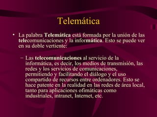 Telemática
• La palabra Telemática está formada por la unión de las
  telecomunicaciones y la informática. Esto se puede ver
  en su doble vertiente:

   – Las telecomunicaciones al servicio de la
     informática, es decir, los medios de transmisión, las
     redes y los servicios de comunicaciones,
     permitiendo y facilitando el diálogo y el uso
     compartido de recursos entre ordenadores. Esto se
     hace patente en la realidad en las redes de área local,
     tanto para aplicaciones ofimáticas como
     industriales, intranet, Internet, etc.
 
