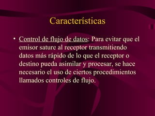 Características
• Control de flujo de datos: Para evitar que el
  emisor sature al receptor transmitiendo
  datos más rápido de lo que el receptor o
  destino pueda asimilar y procesar, se hace
  necesario el uso de ciertos procedimientos
  llamados controles de flujo.
 