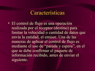 Características
• El control de flujo es una operación
  realizada por el receptor (destino) para
  limitar la velocidad o cantidad de datos que
  envía la entidad, el emisor. Una de las
  maneras de aplicar el control de flujo es
  mediante el uso de “parada y espera”, en el
  que se debe confirmar el paquete de
  información recibido, antes de enviar el
  siguiente.
 