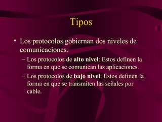 Tipos
• Los protocolos gobiernan dos niveles de
  comunicaciones.
  – Los protocolos de alto nivel: Estos definen la
    forma en que se comunican las aplicaciones.
  – Los protocolos de bajo nivel: Estos definen la
    forma en que se transmiten las señales por
    cable.
 