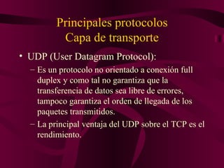 Principales protocolos
          Capa de transporte
• UDP (User Datagram Protocol):
  – Es un protocolo no orientado a conexión full
    duplex y como tal no garantiza que la
    transferencia de datos sea libre de errores,
    tampoco garantiza el orden de llegada de los
    paquetes transmitidos.
  – La principal ventaja del UDP sobre el TCP es el
    rendimiento.
 