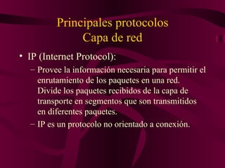 Principales protocolos
              Capa de red
• IP (Internet Protocol):
  – Provee la información necesaria para permitir el
    enrutamiento de los paquetes en una red.
    Divide los paquetes recibidos de la capa de
    transporte en segmentos que son transmitidos
    en diferentes paquetes.
  – IP es un protocolo no orientado a conexión.
 
