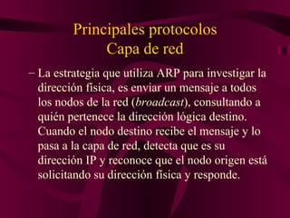 Principales protocolos
              Capa de red
– La estrategia que utiliza ARP para investigar la
  dirección física, es enviar un mensaje a todos
  los nodos de la red (broadcast), consultando a
  quién pertenece la dirección lógica destino.
  Cuando el nodo destino recibe el mensaje y lo
  pasa a la capa de red, detecta que es su
  dirección IP y reconoce que el nodo origen está
  solicitando su dirección física y responde.
 