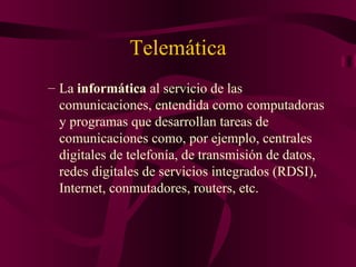 Telemática
– La informática al servicio de las
  comunicaciones, entendida como computadoras
  y programas que desarrollan tareas de
  comunicaciones como, por ejemplo, centrales
  digitales de telefonía, de transmisión de datos,
  redes digitales de servicios integrados (RDSI),
  Internet, conmutadores, routers, etc.
 