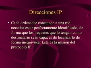 Direcciones IP
• Cada ordenador conectado a una red
  necesita estar perfectamente identificado, de
  forma que los paquetes que lo tengan como
  destinatario sean capaces de localizarlo de
  forma inequívoca. Esta es la misión del
  protocolo IP.
 