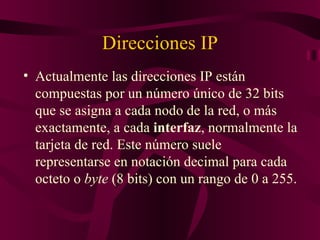 Direcciones IP
• Actualmente las direcciones IP están
  compuestas por un número único de 32 bits
  que se asigna a cada nodo de la red, o más
  exactamente, a cada interfaz, normalmente la
  tarjeta de red. Este número suele
  representarse en notación decimal para cada
  octeto o byte (8 bits) con un rango de 0 a 255.
 