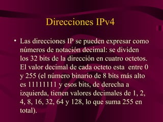 Direcciones IPv4
• Las direcciones IP se pueden expresar como
  números de notación decimal: se dividen
  los 32 bits de la dirección en cuatro octetos.
  El valor decimal de cada octeto esta entre 0
  y 255 (el número binario de 8 bits más alto
  es 11111111 y esos bits, de derecha a
  izquierda, tienen valores decimales de 1, 2,
  4, 8, 16, 32, 64 y 128, lo que suma 255 en
  total).
 