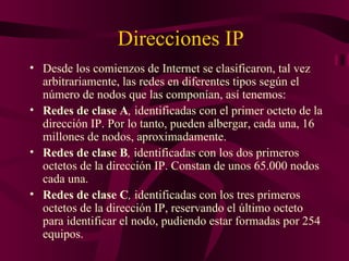 Direcciones IP
• Desde los comienzos de Internet se clasificaron, tal vez
  arbitrariamente, las redes en diferentes tipos según el
  número de nodos que las componían, así tenemos:
• Redes de clase A, identificadas con el primer octeto de la
  dirección IP. Por lo tanto, pueden albergar, cada una, 16
  millones de nodos, aproximadamente.
• Redes de clase B, identificadas con los dos primeros
  octetos de la dirección IP. Constan de unos 65.000 nodos
  cada una.
• Redes de clase C, identificadas con los tres primeros
  octetos de la dirección IP, reservando el último octeto
  para identificar el nodo, pudiendo estar formadas por 254
  equipos.
 