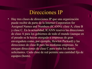 Direcciones IP
• Hay tres clases de direcciones IP que una organización
  puede recibir de parte de la Internet Corporation for
  Assigned Names and Numbers (ICANN): clase A, clase B
  y clase C. En la actualidad, ICANN reserva las direcciones
  de clase A para los gobiernos de todo el mundo (aunque en
  el pasado se le hayan otorgado a empresas de gran
  envergadura como, por ejemplo, Hewlett Packard) y las
  direcciones de clase B para las medianas empresas. Se
  otorgan direcciones de clase C para todos los demás
  solicitantes. Cada clase de red permite una cantidad fija de
  equipos (hosts).
 