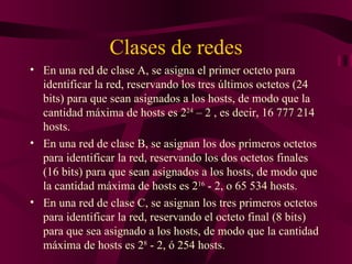 Clases de redes
• En una red de clase A, se asigna el primer octeto para
  identificar la red, reservando los tres últimos octetos (24
  bits) para que sean asignados a los hosts, de modo que la
  cantidad máxima de hosts es 224 – 2 , es decir, 16 777 214
  hosts.
• En una red de clase B, se asignan los dos primeros octetos
  para identificar la red, reservando los dos octetos finales
  (16 bits) para que sean asignados a los hosts, de modo que
  la cantidad máxima de hosts es 216 - 2, o 65 534 hosts.
• En una red de clase C, se asignan los tres primeros octetos
  para identificar la red, reservando el octeto final (8 bits)
  para que sea asignado a los hosts, de modo que la cantidad
  máxima de hosts es 28 - 2, ó 254 hosts.
 