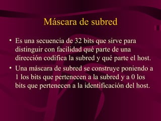 Máscara de subred
• Es una secuencia de 32 bits que sirve para
  distinguir con facilidad qué parte de una
  dirección codifica la subred y qué parte el host.
• Una máscara de subred se construye poniendo a
  1 los bits que pertenecen a la subred y a 0 los
  bits que pertenecen a la identificación del host.
 