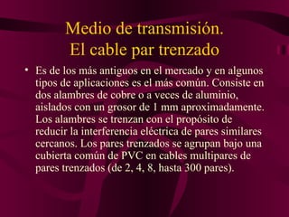Medio de transmisión.
         El cable par trenzado
• Es de los más antiguos en el mercado y en algunos
  tipos de aplicaciones es el más común. Consiste en
  dos alambres de cobre o a veces de aluminio,
  aislados con un grosor de 1 mm aproximadamente.
  Los alambres se trenzan con el propósito de
  reducir la interferencia eléctrica de pares similares
  cercanos. Los pares trenzados se agrupan bajo una
  cubierta común de PVC en cables multipares de
  pares trenzados (de 2, 4, 8, hasta 300 pares).
 