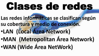 Clases de redes
Las redes informáticas se clasifican según
su cobertura y medio de conexión.
•LAN (Local Área Network)
•MAN (Metropolitan Área Network)
•WAN (Wide Área NetWork)
 