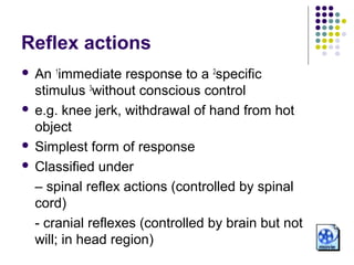 Reflex actions
 An 1immediate response to a 2specific
  stimulus 3without conscious control
 e.g. knee jerk, withdrawal of hand from hot
  object
 Simplest form of response

 Classified under

  – spinal reflex actions (controlled by spinal
  cord)
  - cranial reflexes (controlled by brain but not
  will; in head region)
 