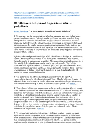 http://www.clasesdeperiodismo.com/2013/03/04/10-­‐reflexiones-­‐de-­‐ryszard-­‐kapuscinski-­‐ 
sobre-­‐el-­‐periodismo/http://www.clasesdeperiodismo.com/2013/03/04/10-­‐reflexiones-­‐de-­‐ 
ryszard-­‐kapuscinski-­‐sobre-­‐el-­‐periodismo/ 
10 reflexiones de Ryszard Kapuscinski sobre el 
periodismo 
Ryszard 
Kapuscinski: 
“Las 
malas 
personas 
no 
pueden 
ser 
buenos 
periodistas”. 
1. Siempre creí que los reporteros éramos los buscadores de contextos, de las causas 
que explican lo que sucede. Quizá por eso los periódicos son ahora más aburridos y 
están perdiendo ventas en todo el mundo. Ninguno de los 20 finalistas de la última 
edición del Lettre-Ulysses del arte del reportaje [premio que se otorga en Berlín], y del 
que soy miembro del jurado, trabaja en medios de comunicación. Todos tuvieron que 
dejar sus empleos para dedicarse al gran reportaje. Este género se está trasladando a los 
libros porque ya no cabe en los periódicos, tan interesados en las pequeñas noticias sin 
contexto”. Diario El País. 
2.¿Cómo debe ser el periodista del siglo XXI?. “Se diferencia del siglo XX en el sentido 
técnico. Antes el periodista cuando se iba a una guerra tenía libertad para moverse. 
Dependía mucho de su talento, de su validez. Ahora, como tenemos teléfonos móviles o 
Internet el jefe de redacción sabe mucho más lo que está pasando. El periodista 
destacado en un lugar sabe lo que ve, mientras que el jefe, que está en Madrid o Roma, 
tiene la información de varias fuentes. Al final, el periodista, en vez de llevar a cabo sus 
investigaciones, se dedica a confirmar lo que el jefe le pide desde la redacción. El 
sentido del trabajo ha cambiado mucho. 
3. “Me gustaría que mis libros sirvieran para que los lectores del siglo XXI 
comprendieran lo que ha sido el nacimiento del Tercer Mundo, la llegada al poder y la, 
soberanía de sociedades míseras, rurales e iletradas, un fenómeno sin precedentes que 
va a cambiar la mentalidad y el modo de vivir en todos los países”. (En El País) 
4. “Antes, los periodistas eran un grupo muy reducido, se les valoraba. Ahora el mundo 
de los medios de comunicación ha cambiado radicalmente. La revolución tecnológica ha 
creado una nueva clase de periodista. En Estados Unidos les llaman media worker. Los 
periodistas al estilo clásico son ahora una minoría. La mayoría no sabe ni escribir, en 
sentido profesional, claro. Este tipo de periodistas no tiene problemas éticos ni 
profesionales, ya no se hace preguntas. Antes, ser periodista era una manera de vivir, 
una profesión para toda la vida, una razón para vivir, una identidad. Ahora la mayoría 
de estos media workers cambian constantemente de trabajo; durante un tiempo hacen de 
periodistas, luego trabajan en otro oficio, luego en una emisora de radio… No se 
identifican con su profesión”. (El País) 
5. “El verdadero periodismo es intencional… Se fija un objetivo e intenta provocar 
algún tipo de cambio. El deber de un periodista es informar, informar de manera que 
ayude a la humanidad y no fomentando el odio o la arrogancia. La noticia debe servir 
para aumentar el conocimiento del otro, el respeto del otro. Las guerras siempre 
empiezan mucho antes de que se oiga el primer disparo, comienza con un cambio del 
 