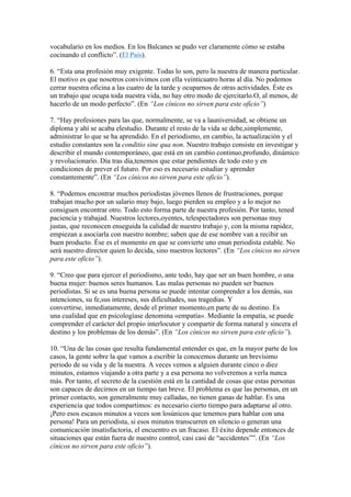 vocabulario en los medios. En los Balcanes se pudo ver claramente cómo se estaba 
cocinando el conflicto”. (El País). 
6. “Esta una profesión muy exigente. Todas lo son, pero la nuestra de manera particular. 
El motivo es que nosotros convivimos con ella veinticuatro horas al día. No podemos 
cerrar nuestra oficina a las cuatro de la tarde y ocuparnos de otras actividades. Éste es 
un trabajo que ocupa toda nuestra vida, no hay otro modo de ejercitarlo.O, al menos, de 
hacerlo de un modo perfecto”. (En “Los cínicos no sirven para este oficio”) 
7. “Hay profesiones para las que, normalmente, se va a launiversidad, se obtiene un 
diploma y ahí se acaba elestudio. Durante el resto de la vida se debe,simplemente, 
administrar lo que se ha aprendido. En el periodismo, en cambio, la actualización y el 
estudio constantes son la conditio sine qua non. Nuestro trabajo consiste en investigar y 
describir el mundo contemporáneo, que está en un cambio continuo,profundo, dinámico 
y revolucionario. Día tras día,tenemos que estar pendientes de todo esto y en 
condiciones de prever el futuro. Por eso es necesario estudiar y aprender 
constantemente”. (En “Los cínicos no sirven para este oficio”). 
8. “Podemos encontrar muchos periodistas jóvenes llenos de frustraciones, porque 
trabajan mucho por un salario muy bajo, luego pierden su empleo y a lo mejor no 
consiguen encontrar otro. Todo esto forma parte de nuestra profesión. Por tanto, tened 
paciencia y trabajad. Nuestros lectores,oyentes, telespectadores son personas muy 
justas, que reconocen enseguida la calidad de nuestro trabajo y, con la misma rapidez, 
empiezan a asociarla con nuestro nombre; saben que de ese nombre van a recibir un 
buen producto. Ése es el momento en que se convierte uno enun periodista estable. No 
será nuestro director quien lo decida, sino nuestros lectores”. (En “Los cínicos no sirven 
para este oficio”). 
9. “Creo que para ejercer el periodismo, ante todo, hay que ser un buen hombre, o una 
buena mujer: buenos seres humanos. Las malas personas no pueden ser buenos 
periodistas. Si se es una buena persona se puede intentar comprender a los demás, sus 
intenciones, su fe,sus intereses, sus dificultades, sus tragedias. Y 
convertirse, inmediatamente, desde el primer momento,en parte de su destino. Es 
una cualidad que en psicologíase denomina «empatía». Mediante la empatía, se puede 
comprender el carácter del propio interlocutor y compartir de forma natural y sincera el 
destino y los problemas de los demás”. (En “Los cínicos no sirven para este oficio”). 
10. “Una de las cosas que resulta fundamental entender es que, en la mayor parte de los 
casos, la gente sobre la que vamos a escribir la conocemos durante un brevísimo 
periodo de su vida y de la nuestra. A veces vemos a alguien durante cinco o diez 
minutos, estamos viajando a otra parte y a esa persona no volveremos a verla nunca 
más. Por tanto, el secreto de la cuestión está en la cantidad de cosas que estas personas 
son capaces de decirnos en un tiempo tan breve. El problema es que las personas, en un 
primer contacto, son generalmente muy calladas, no tienen ganas de hablar. Es una 
experiencia que todos compartimos: es necesario cierto tiempo para adaptarse al otro. 
¡Pero esos escasos minutos a veces son losúnicos que tenemos para hablar con una 
persona! Para un periodista, si esos minutos transcurren en silencio o generan una 
comunicación insatisfactoria, el encuentro es un fracaso. El éxito depende entonces de 
situaciones que están fuera de nuestro control, casi casi de “accidentes””. (En “Los 
cínicos no sirven para este oficio”). 
 