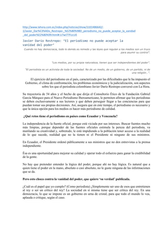 http://www.lahora.com.ec/index.php/noticias/show/1101486642/-­‐ 
1/Javier_Dar%C3%ADo_Restrepo:_%E2%80%98El_periodismo_no_puede_aceptar_la_vanidad 
_del_poder%E2%80%99.html#.U7wI77FUcUE 
Javier 
Darío 
Restrepo: 
‘El 
periodismo 
no 
puede 
aceptar 
la 
vanidad 
del 
poder’ 
Cuando no hay democracia, todo lo demás es remedo y las leyes que regulan a los medios son un truco 
para asumir su control”. 
"Los medios, por su propia naturaleza, tienen que ser independientes del poder”. 
"El periodista es un activista de toda la sociedad. No de un medio, de un gobierno, de un partido, ni de 
una religión…”. 
El ejercicio del periodismo en el país, caracterizado por las dificultades que le ha impuesto el 
Gobierno, el clima de confrontación, los problemas económicos y la judicialización, son aspectos 
sobre los que el periodista colombiano Javier Darío Restrepo conversó con La Hora. 
Su trayectoria de 54 años y el hecho de que dirija el Consultorio Ético de la Fundación Gabriel 
García Márquez para el Nuevo Periodismo Iberoamericano, le permiten afirmar que los periodistas 
se deben exclusivamente a sus lectores y que deben perseguir llegar a las conciencias para que 
puedan tomar sus propias decisiones. Así, asegura que en este tiempo, el periodismo es necesario y 
que la única opción para los medios es hacer más periodismo de calidad. 
¿Qué retos tiene el periodismo en países como Ecuador y Venezuela? 
La independencia de la fuente oficial, porque está viciada por sus intereses. Buscar fuentes mucho 
más limpias, porque depender de las fuentes oficiales estimula la pereza del periodista, va 
mutilando su creatividad y, sobretodo, le está impidiendo a la población tener acceso a la realidad 
de lo que sucede, realidad que no la tienen ni el Presidente ni ninguno de sus ministros. 
En Ecuador, el Presidente ordenó públicamente a sus ministros que no den entrevistas a la prensa 
independiente. 
Ésa es una oportunidad para mejorar su calidad y operar todo el esfuerzo para ganar la credibilidad 
de la gente. 
No hay que pretender entender la lógica del poder, porque ahí no hay lógica. Es natural que a 
quien tiene el poder en la mano, absoluto o casi absoluto, no le guste ninguna de las informaciones 
que se da. 
Pero esto choca contra la vanidad del poder, que quiere ‘su verdad’ publicada. 
¿Cuál es el papel que yo cumplo? (Como periodista) ¿Simplemente ser uno de esos que entretienen 
al rey o ser un crítico del rey? La sociedad en sí misma tiene que ser crítica del rey. En una 
democracia, lo que se impone es un gobierno en urna de cristal, para que todo el mundo lo vea, 
aplauda o critique, según el caso. 
 