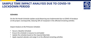 SAMPLE TIME IMPACT ANALYSIS DUE TO COVID-19
LOCKDOWN PERIOD
SCENARIO:
On the 5th Month Schedule Update social distancing was implemented due to COVID 19 breakout
on the project. Consequently, reducing 50% of manpower in the affected remaining activities
Impact Analysis on the Primavera Schedule:
• Secure a Baseline Schedule
• Ensure the schedule is resource & cost loaded
• Update the schedule based on the required Data Date
• Apply required calendar and assign it on the affected remaining activities
 
