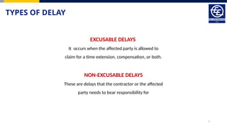 3
TYPES OF DELAY
EXCUSABLE DELAYS
It occurs when the affected party is allowed to
claim for a time extension, compensation, or both.
NON-EXCUSABLE DELAYS
These are delays that the contractor or the affected
party needs to bear responsibility for
 